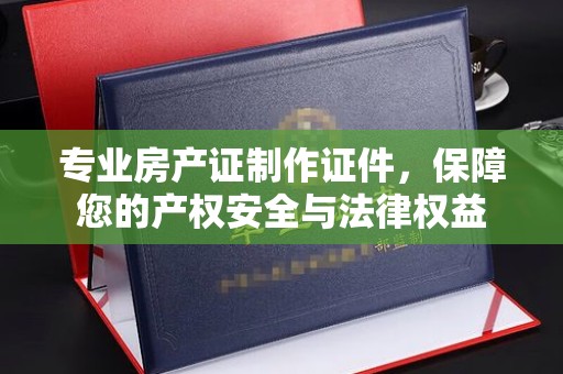 东河专业房产证制作证件，保障您的产权安全与法律权益