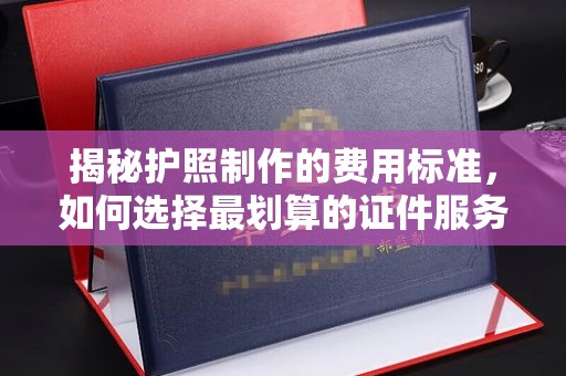 东河揭秘护照制作的费用标准，如何选择最划算的证件服务？